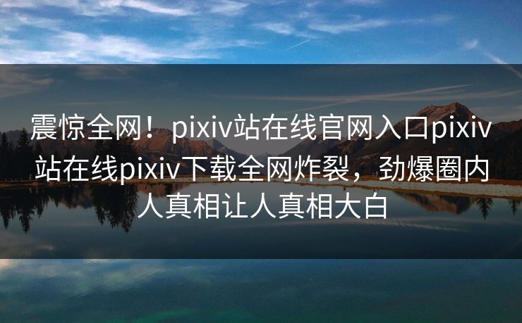 震惊全网！pixiv站在线官网入口pixiv站在线pixiv下载全网炸裂，劲爆圈内人真相让人真相大白