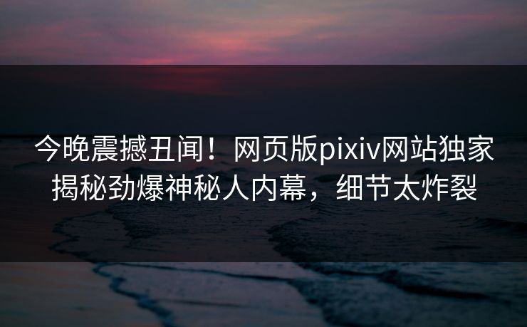 今晚震撼丑闻！网页版pixiv网站独家揭秘劲爆神秘人内幕，细节太炸裂