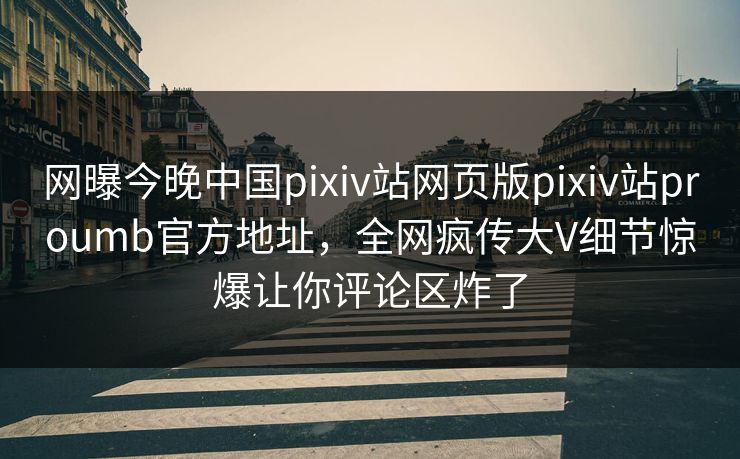 网曝今晚中国pixiv站网页版pixiv站proumb官方地址，全网疯传大V细节惊爆让你评论区炸了