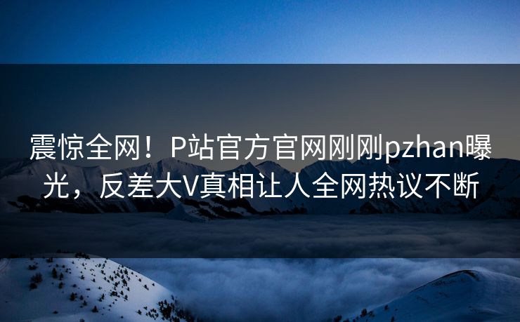震惊全网！P站官方官网刚刚pzhan曝光，反差大V真相让人全网热议不断