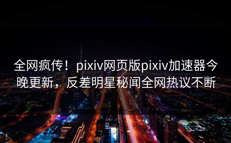 全网疯传！pixiv网页版pixiv加速器今晚更新，反差明星秘闻全网热议不断