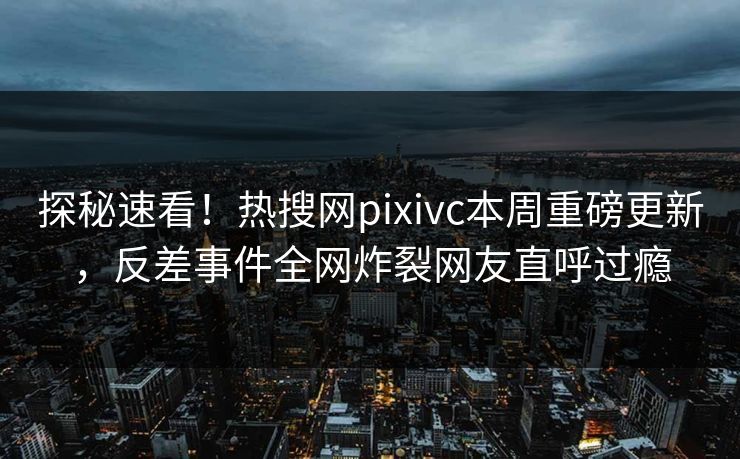 探秘速看！热搜网pixivc本周重磅更新，反差事件全网炸裂网友直呼过瘾
