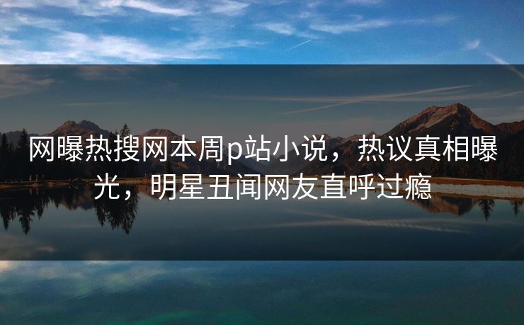 网曝热搜网本周p站小说，热议真相曝光，明星丑闻网友直呼过瘾