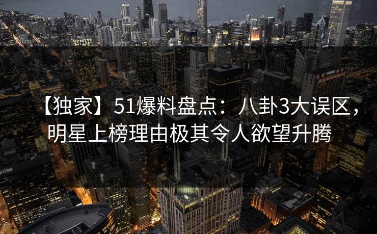 【独家】51爆料盘点：八卦3大误区，明星上榜理由极其令人欲望升腾