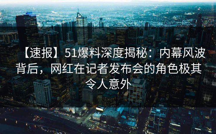 【速报】51爆料深度揭秘：内幕风波背后，网红在记者发布会的角色极其令人意外