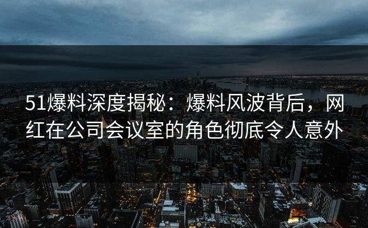 51爆料深度揭秘：爆料风波背后，网红在公司会议室的角色彻底令人意外