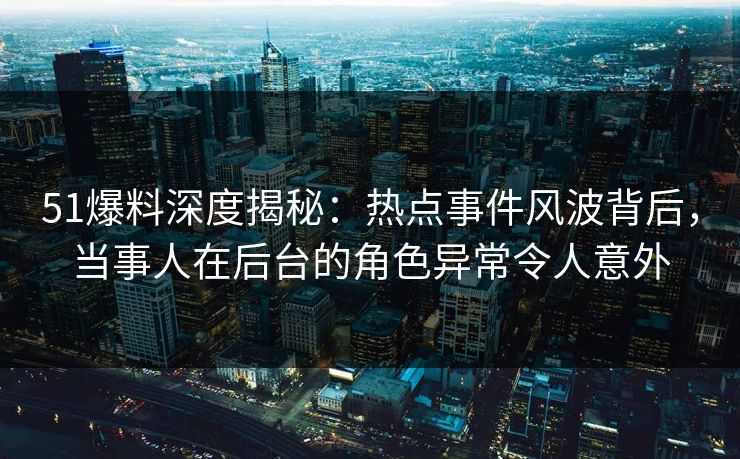51爆料深度揭秘：热点事件风波背后，当事人在后台的角色异常令人意外