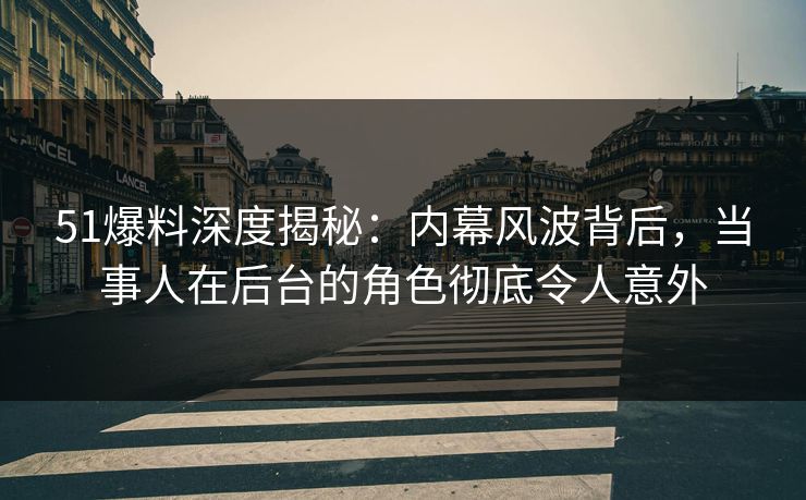 51爆料深度揭秘：内幕风波背后，当事人在后台的角色彻底令人意外