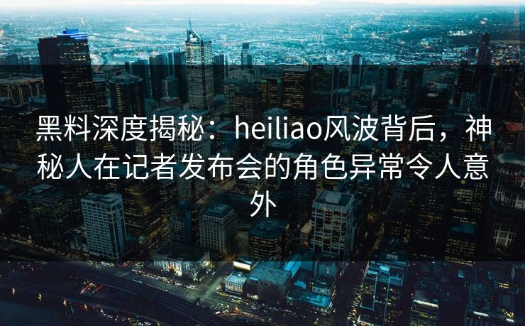 黑料深度揭秘：heiliao风波背后，神秘人在记者发布会的角色异常令人意外