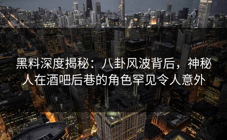 黑料深度揭秘：八卦风波背后，神秘人在酒吧后巷的角色罕见令人意外