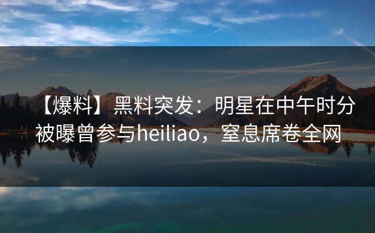 【爆料】黑料突发：明星在中午时分被曝曾参与heiliao，窒息席卷全网