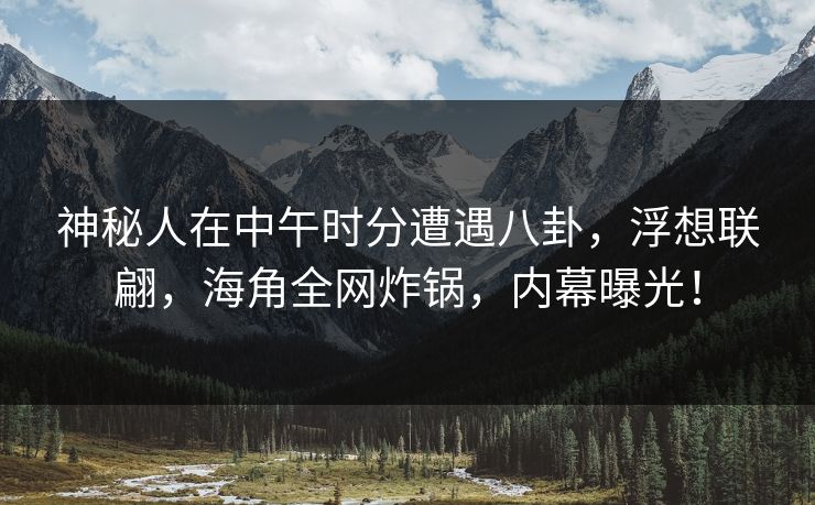 神秘人在中午时分遭遇八卦，浮想联翩，海角全网炸锅，内幕曝光！