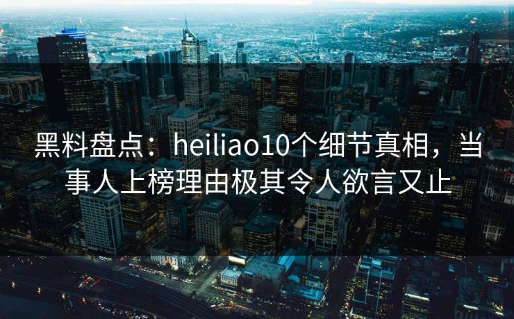 黑料盘点：heiliao10个细节真相，当事人上榜理由极其令人欲言又止