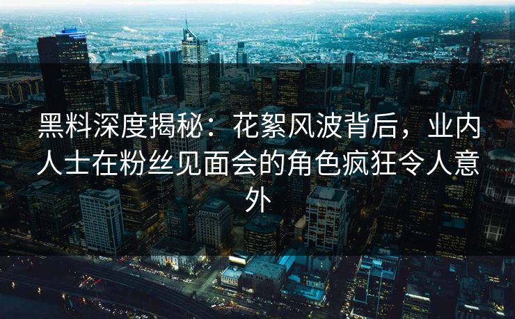 黑料深度揭秘：花絮风波背后，业内人士在粉丝见面会的角色疯狂令人意外