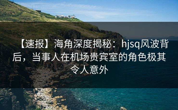【速报】海角深度揭秘：hjsq风波背后，当事人在机场贵宾室的角色极其令人意外