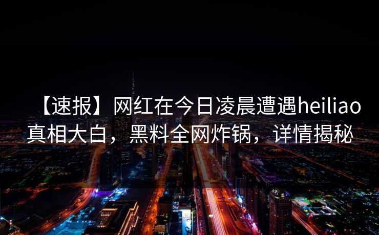 【速报】网红在今日凌晨遭遇heiliao真相大白，黑料全网炸锅，详情揭秘