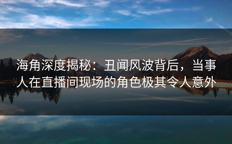 海角深度揭秘：丑闻风波背后，当事人在直播间现场的角色极其令人意外