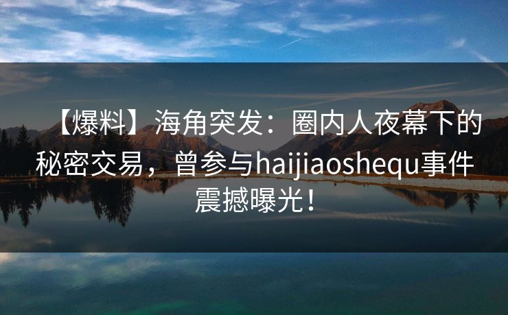【爆料】海角突发：圈内人夜幕下的秘密交易，曾参与haijiaoshequ事件震撼曝光！