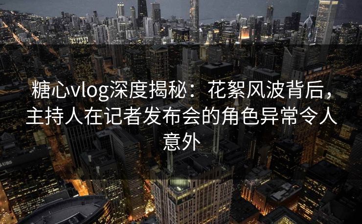 糖心vlog深度揭秘：花絮风波背后，主持人在记者发布会的角色异常令人意外
