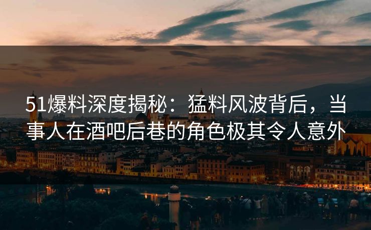 51爆料深度揭秘：猛料风波背后，当事人在酒吧后巷的角色极其令人意外