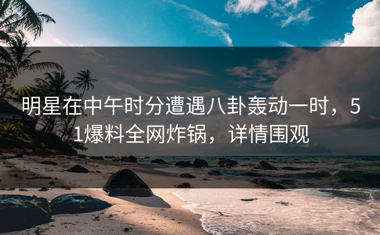 明星在中午时分遭遇八卦轰动一时，51爆料全网炸锅，详情围观