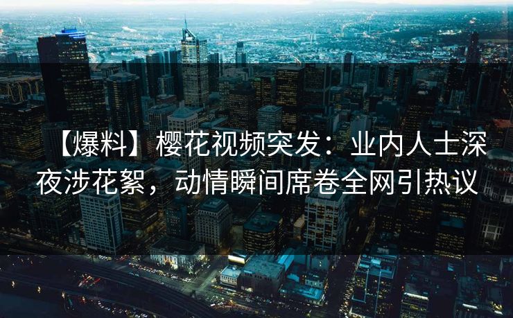 【爆料】樱花视频突发：业内人士深夜涉花絮，动情瞬间席卷全网引热议