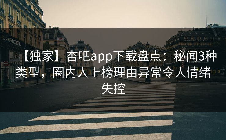 【独家】杏吧app下载盘点：秘闻3种类型，圈内人上榜理由异常令人情绪失控