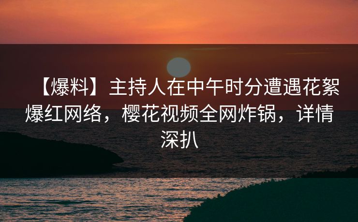 【爆料】主持人在中午时分遭遇花絮爆红网络，樱花视频全网炸锅，详情深扒