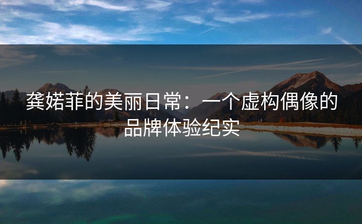 龚婼菲的美丽日常：一个虚构偶像的品牌体验纪实