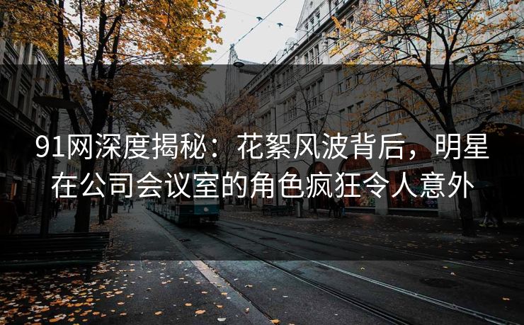 91网深度揭秘：花絮风波背后，明星在公司会议室的角色疯狂令人意外