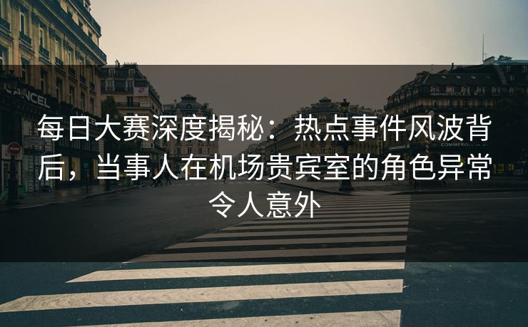每日大赛深度揭秘：热点事件风波背后，当事人在机场贵宾室的角色异常令人意外