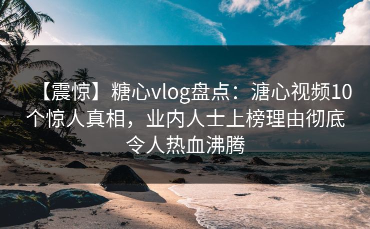 【震惊】糖心vlog盘点：溏心视频10个惊人真相，业内人士上榜理由彻底令人热血沸腾