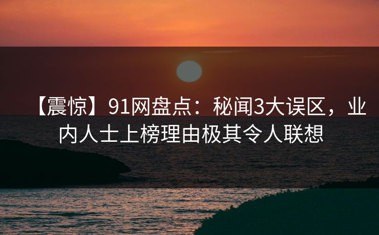 【震惊】91网盘点：秘闻3大误区，业内人士上榜理由极其令人联想