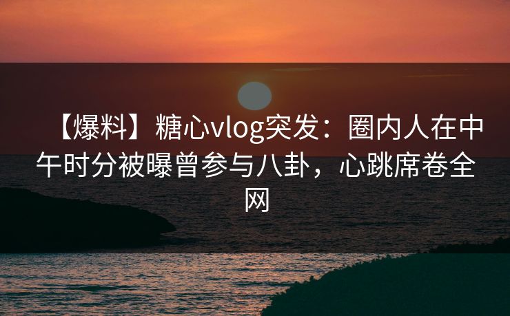 【爆料】糖心vlog突发：圈内人在中午时分被曝曾参与八卦，心跳席卷全网