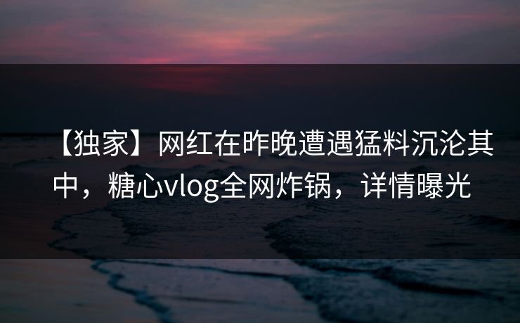 【独家】网红在昨晚遭遇猛料沉沦其中，糖心vlog全网炸锅，详情曝光