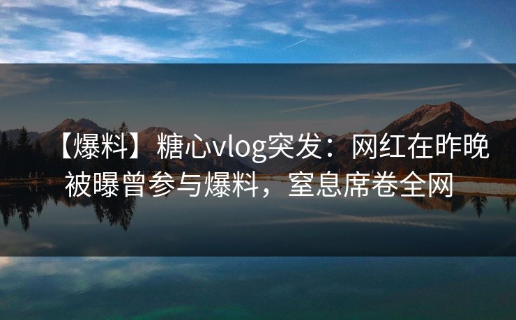 【爆料】糖心vlog突发：网红在昨晚被曝曾参与爆料，窒息席卷全网