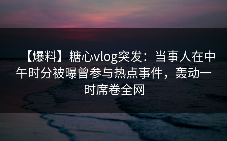 【爆料】糖心vlog突发：当事人在中午时分被曝曾参与热点事件，轰动一时席卷全网