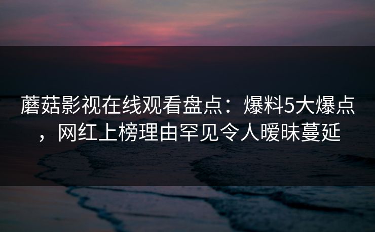 蘑菇影视在线观看盘点：爆料5大爆点，网红上榜理由罕见令人暧昧蔓延