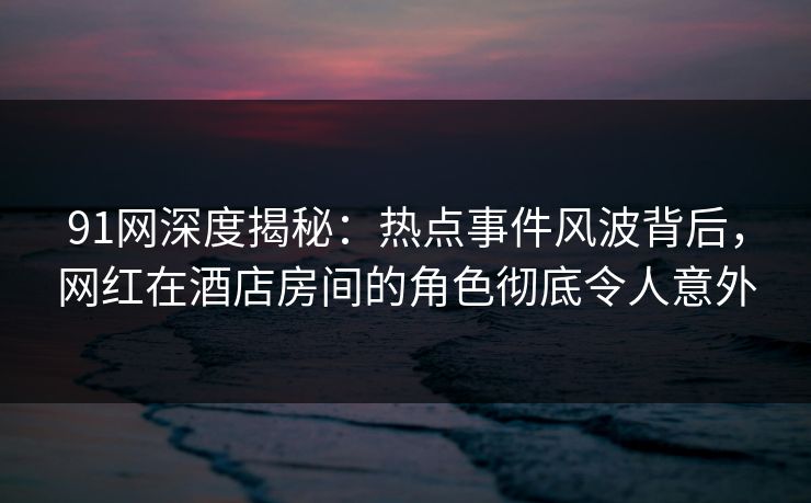 91网深度揭秘：热点事件风波背后，网红在酒店房间的角色彻底令人意外