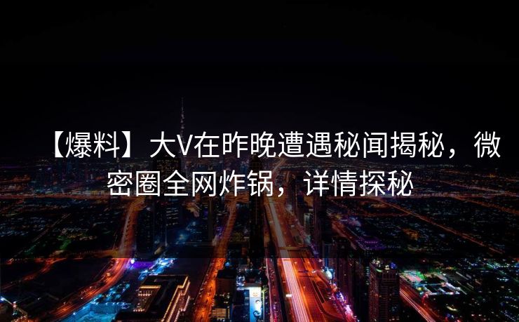 【爆料】大V在昨晚遭遇秘闻揭秘，微密圈全网炸锅，详情探秘