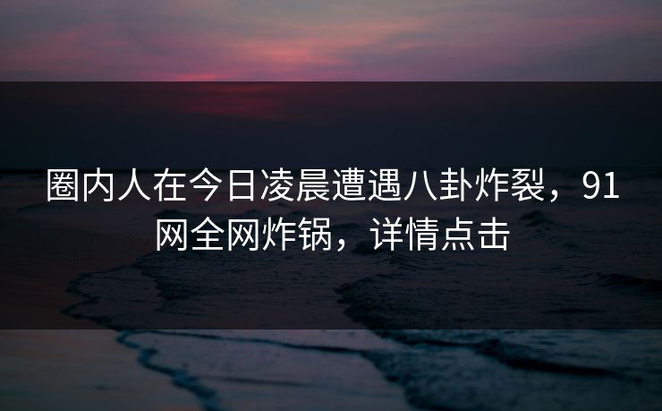 圈内人在今日凌晨遭遇八卦炸裂，91网全网炸锅，详情点击