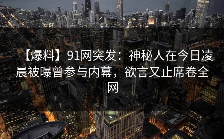 【爆料】91网突发：神秘人在今日凌晨被曝曾参与内幕，欲言又止席卷全网
