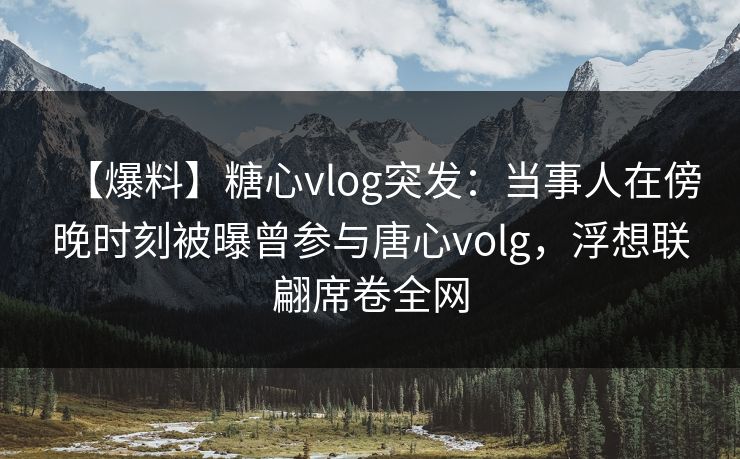 【爆料】糖心vlog突发：当事人在傍晚时刻被曝曾参与唐心volg，浮想联翩席卷全网