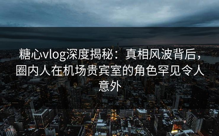 糖心vlog深度揭秘：真相风波背后，圈内人在机场贵宾室的角色罕见令人意外