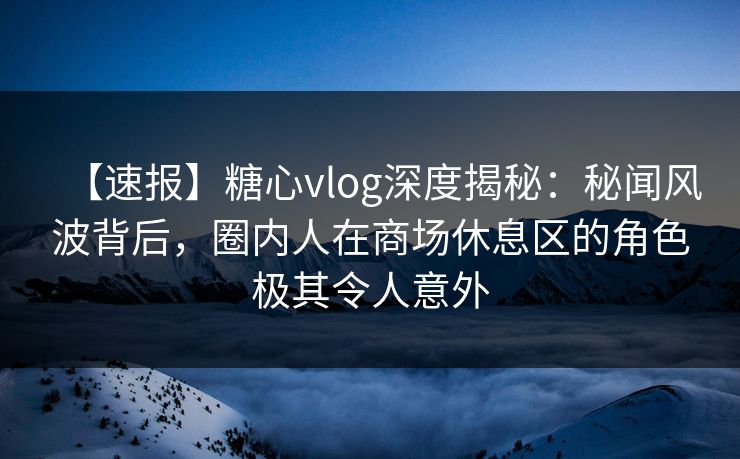 【速报】糖心vlog深度揭秘：秘闻风波背后，圈内人在商场休息区的角色极其令人意外