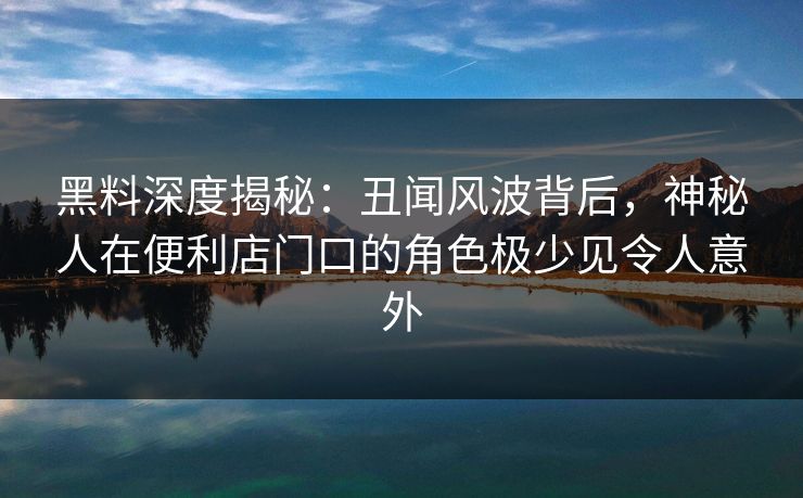 黑料深度揭秘：丑闻风波背后，神秘人在便利店门口的角色极少见令人意外