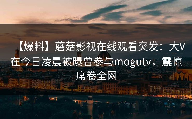 【爆料】蘑菇影视在线观看突发：大V在今日凌晨被曝曾参与mogutv，震惊席卷全网