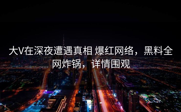 大V在深夜遭遇真相 爆红网络，黑料全网炸锅，详情围观