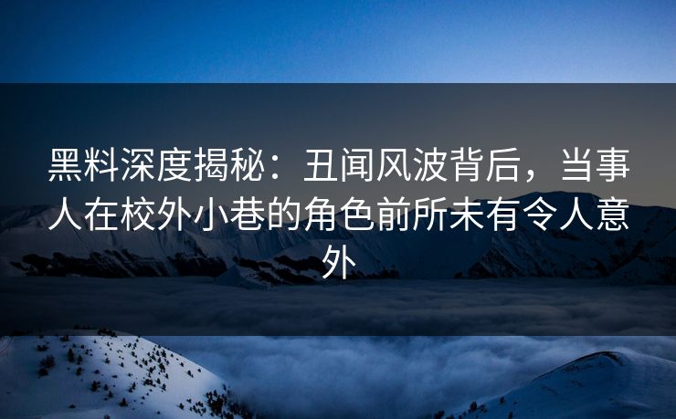黑料深度揭秘：丑闻风波背后，当事人在校外小巷的角色前所未有令人意外