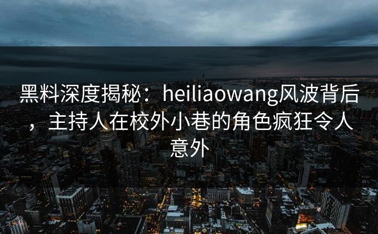 黑料深度揭秘：heiliaowang风波背后，主持人在校外小巷的角色疯狂令人意外